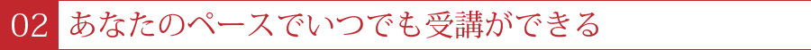 ２．あなたのペースでいつでも受講ができる