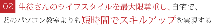 ２．生徒さんのライフスタイルを最大限尊重し、自宅で、どのパソコン教室よりも短時間でスキルアップを実現する