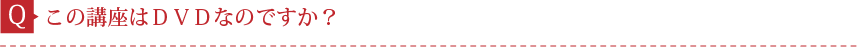 Q.この講座はＤＶＤなのですか？