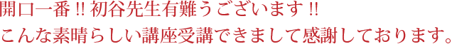 開口一番！！初谷先生有難うございます！！ こんな素晴らしい講座受講できまして感謝しております。