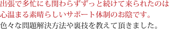 出張で多忙にも関わらずずっと続けて来られたのは心温まる素晴らしいサポート体制のお陰です。色々な問題解決方法や裏技を教えて頂きました。