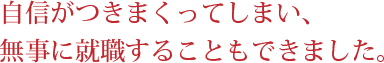 自信がつきまくってしまい、無事に就職することもできました。