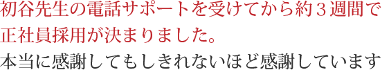 初谷先生の電話サポートを受けてから約３週間で正社員採用が決まりました。本当に感謝してもしきれないほど感謝しています。