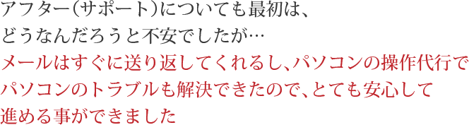 アフター（サポート）についても最初は、どうなんだろうと不安でしたが…メールはすぐに送り返してくれるし、パソコンの操作代行でパソコンのトラブルも解決できたので、とても安心して進める事ができました