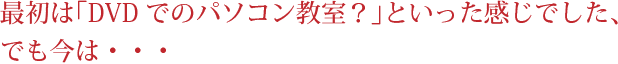 最初は「DVDでのパソコン教室？」といった感じでした、でも今は・・・