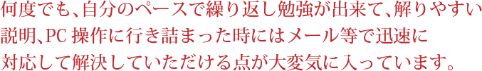 何度でも、自分のペースで繰り返し勉強が出来て、解りやすい説明、PC操作に行き詰まった時にはメール等で迅速に対応して解決していただける点が大変気に入っています。