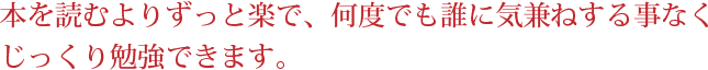 本を読むよりずっと楽で、何度でも誰に気兼ねする事なくじっくり勉強できます。