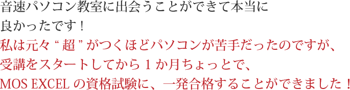 音速パソコン教室に出会うことができて本当に良かったです!私は元々“超”がつくほどパソコンが苦手だったのですが、受講をスタートしてから1か月ちょっとで、MOS EXCELの資格試験に、一発合格することができました！